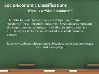 What is a “Size Standard?” The SBA has established numerical definitions, or "size standards," for all for-profit industries.  Size standards represent the largest size that a business (including its subsidiaries and affiliates) may be to remain classified as a small business concern.   http://www.sba.gov/idc/groups/public/documents/sba_homepage/serv_sstd_tablepdf.pdf Socio-Economic Classifications  