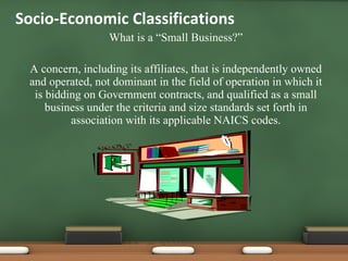 What is a “Small Business?” A concern, including its affiliates, that is independently owned and operated, not dominant in the field of operation in which it is bidding on Government contracts, and qualified as a small business under the criteria and size standards set forth in association with its applicable NAICS codes. Socio-Economic Classifications  