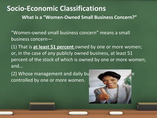 What is a “Women-Owned Small Business Concern?” “ Women-owned small business concern” means a small business concern— (1) That is  at least 51 percent  owned by one or more women; or, in the case of any publicly owned business, at least 51 percent of the stock of which is owned by one or more women; and... (2) Whose management and daily business operations are controlled by one or more women. Socio-Economic Classifications  