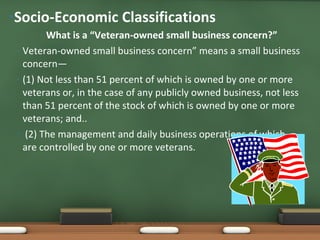 What is a “Veteran-owned small business concern?” Veteran-owned small business concern” means a small business concern— (1) Not less than 51 percent of which is owned by one or more veterans or, in the case of any publicly owned business, not less than 51 percent of the stock of which is owned by one or more veterans; and.. (2) The management and daily business operations of which are controlled by one or more veterans. Socio-Economic Classifications  