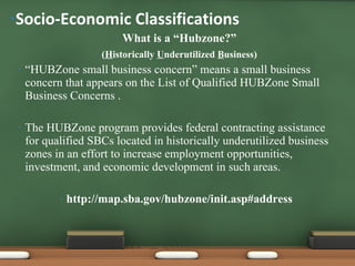 What is a “Hubzone?” ( H istorically  U nderutilized  B usiness) “ HUBZone small business concern” means a small business concern that appears on the List of Qualified HUBZone Small Business Concerns . The HUBZone program provides federal contracting assistance for qualified SBCs located in historically underutilized business zones in an effort to increase employment opportunities, investment, and economic development in such areas. http://map.sba.gov/hubzone/init.asp#address Socio-Economic Classifications  