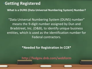 What is a DUNS (Data Universal Numbering System) Number? “ Data Universal Numbering System (DUNS) number” means the 9-digit number assigned by Dun and Bradstreet, Inc. (D&B), to identify unique business entities, which is used as the identification number for Federal contractors. *Needed for Registration In CCR* http://fedgov.dnb.com/webform Getting Registered 