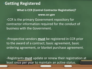 What is CCR (Central Contractor Registration)? www.ccr.gov -CCR is the primary Government repository for contractor information required for the conduct of business with the Government.  -Prospective vendors  must  be registered in CCR prior to the award of a contract; basic agreement, basic ordering agreement, or blanket purchase agreement.  -Registrants  must  update or renew their registration at least once per year to maintain an active status. Getting Registered 
