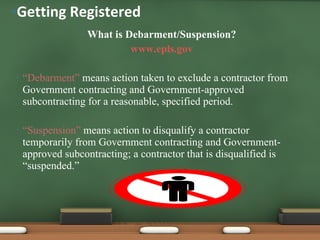 What is Debarment/Suspension? www.epls.gov “ Debarment”  means action taken to exclude a contractor from Government contracting and Government-approved subcontracting for a reasonable, specified period. “ Suspension”  means action to disqualify a contractor temporarily from Government contracting and Government-approved subcontracting; a contractor that is disqualified is “suspended.” Getting Registered 