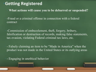 What actions will cause you to be debarred or suspended? -Fraud or a criminal offense in connection with a federal contract -Commission of embezzlement, theft, forgery, bribery, falsification or destruction of records, making false statements, tax evasion, violating Federal criminal tax laws, etc. - Falsely claiming an item to be “Made in America” when the product was not made in the United States or its outlying areas - Engaging in unethical behavior Getting Registered 