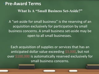 What Is A “Small Business Set-Aside?” A “set-aside for small business” is the reserving of an acquisition exclusively for participation by small business concerns. A small business set-aside may be open to all small businesses.  Each acquisition of supplies or services that has an anticipated dollar value exceeding  $3,000 , but not over  $100,000  is automatically reserved exclusively for small business concerns. Pre-Award Terms 