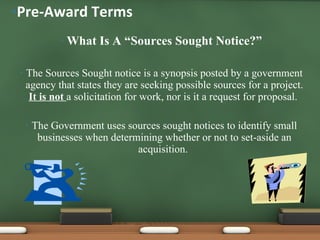 What Is A “Sources Sought Notice?” The Sources Sought notice is a synopsis posted by a government agency that states they are seeking possible sources for a project.  It is not  a solicitation for work, nor is it a request for proposal.  The Government uses sources sought notices to identify small businesses when determining whether or not to set-aside an acquisition.  Pre-Award Terms 