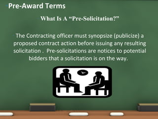 What Is A “Pre-Solicitation?” The Contracting officer must synopsize (publicize) a proposed contract action before issuing any resulting solicitation .  Pre-solicitations are notices to potential bidders that a solicitation is on the way.  Pre-Award Terms 
