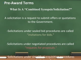 What Is A “Combined Synopsis/Solicitation?” A solicitation is a request to submit offers or quotations to the Government.  -Solicitations under sealed bid procedures are called  “invitations for bids.”  - Solicitations under negotiated procedures are called  “requests for proposals.” -  Solicitations under simplified acquisition procedures may require submission of a  “quote”. Pre-Award Terms 