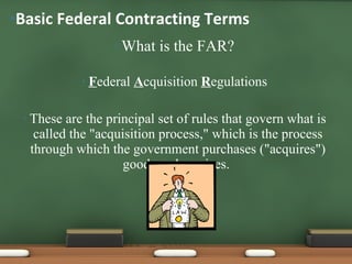 What is the FAR? F ederal  A cquisition  R egulations These are the principal set of rules that govern what is called the "acquisition process," which is the process through which the government purchases ("acquires") goods and services.  Basic Federal Contracting Terms 