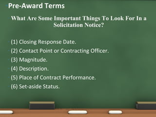What Are Some Important Things To Look For In a Solicitation Notice? (1) Closing Response Date. (2) Contact Point or Contracting Officer. (3) Magnitude. (4) Description. (5) Place of Contract Performance. (6) Set-aside Status. Pre-Award Terms 