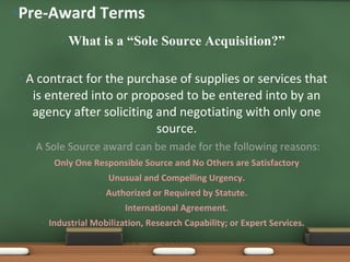What is a “Sole Source Acquisition?” A contract for the purchase of supplies or services that is entered into or proposed to be entered into by an agency after soliciting and negotiating with only one source. A Sole Source award can be made for the following reasons: Only One Responsible Source and No Others are Satisfactory Unusual and Compelling Urgency. Authorized or Required by Statute. International Agreement. Industrial Mobilization, Research Capability; or Expert Services. Pre-Award Terms 