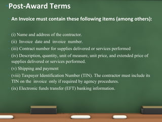 An Invoice must contain these following items (among others): (i) Name and address of the contractor. (ii)    Invoice  date and  invoice  number. (iii) Contract number for supplies delivered or services performed (iv) Description, quantity, unit of measure, unit price, and extended price of supplies delivered or services performed. (v) Shipping and payment (viii) Taxpayer Identification Number (TIN). The contractor must include its TIN on the    invoice  only if required by agency procedures.  (ix) Electronic funds transfer (EFT) banking information. Post-Award Terms 