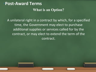 What is an Option? A unilateral right in a contract by which, for a specified time, the Government may elect to purchase additional supplies or services called for by the contract, or may elect to extend the term of the contract. Post-Award Terms 