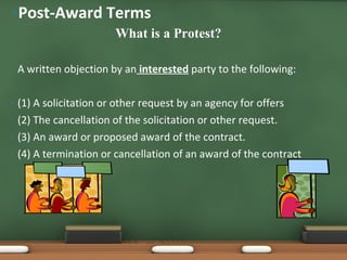What is a Protest? A written objection by an  interested  party to the following: (1) A solicitation or other request by an agency for offers (2) The cancellation of the solicitation or other request. (3) An award or proposed award of the contract. (4) A termination or cancellation of an award of the contract Post-Award Terms 