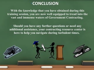 With the knowledge that you have obtained during this training session, you are now well equipped to tread into the vast and immense waters of Government Contracting.  Should you have any further questions or need any additional assistance, your contracting resource center is here to help you navigate during turbulent times.  CONCLUSION 