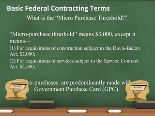 What is the “Micro Purchase Threshold?” “ Micro-purchase threshold”   means $3,000, except it means— (1) For acquisitions of construction subject to the Davis-Bacon Act, $2,000;  (2) For acquisitions of services subject to the Service Contract Act, $2,500; Micro-purchases  are predominantly made with a Government Purchase Card (GPC). Basic Federal Contracting Terms 