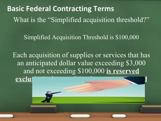 What is the “Simplified acquisition threshold?” Simplified Acquisition Threshold is $100,000 Each acquisition of supplies or services that has an anticipated dollar value exceeding $3,000 and not exceeding $100,000  is reserved exclusively for small business concerns and shall be set aside. Basic Federal Contracting Terms 