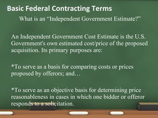 What is an “Independent Government Estimate?” An Independent Government Cost Estimate is the U.S. Government's own estimated cost/price of the proposed acquisition. Its primary purposes are: *To serve as a basis for comparing costs or prices proposed by offerors; and… *To serve as an objective basis for determining price reasonableness in cases in which one bidder or offeror responds to a solicitation. Basic Federal Contracting Terms 