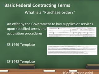 What is a “Purchase order?” An offer by the Government to buy supplies or services upon specified terms and conditions, using simplified acquisition procedures. SF 1449 Template  (Commercial items, Services) SF 1442 Template  (Construction only) Basic Federal Contracting Terms 