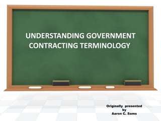 UNDERSTANDING GOVERNMENT CONTRACTING TERMINOLOGY  Originally  presented  by  Aaron C. Sams  