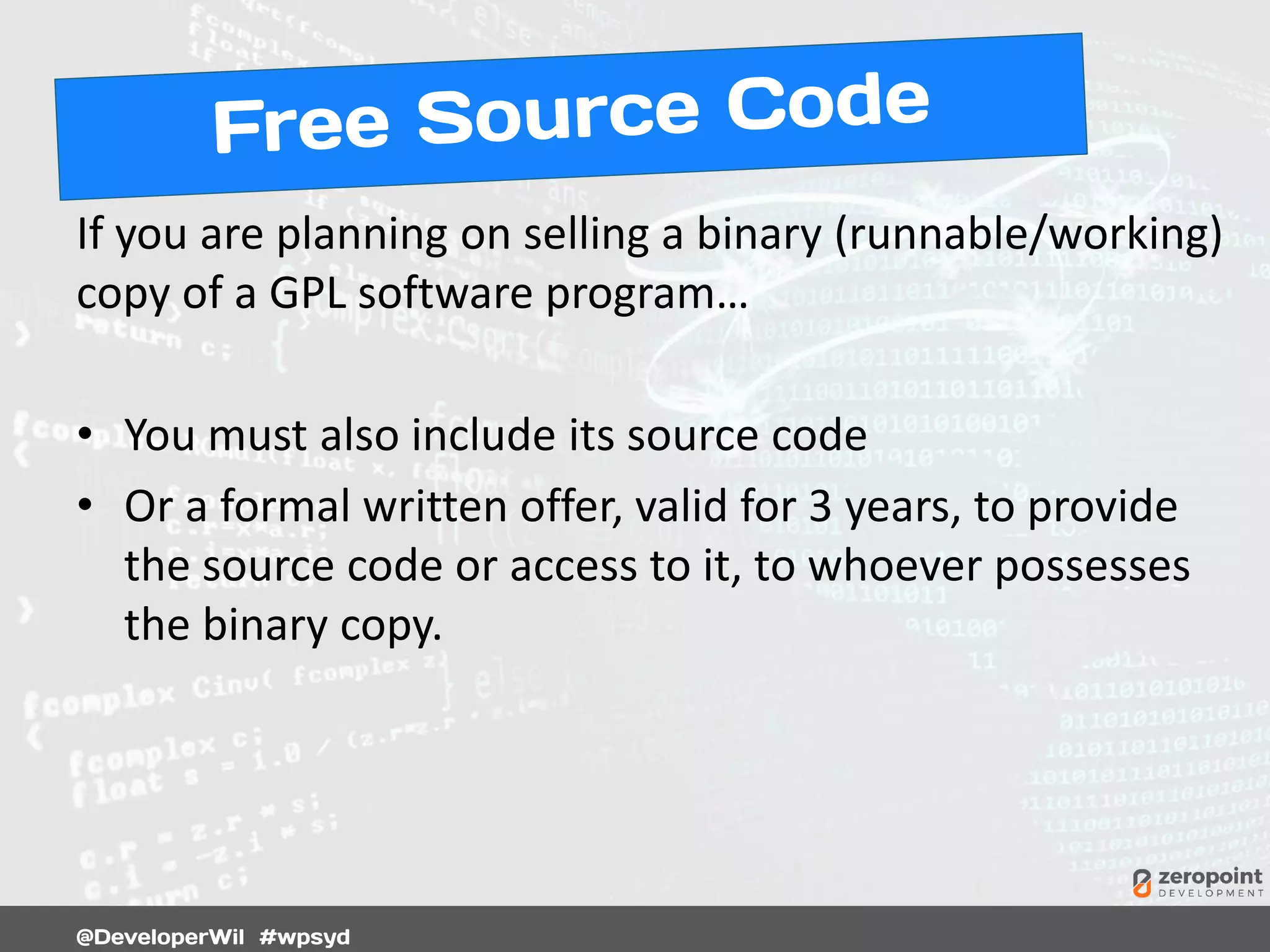If you are planning on selling a binary (runnable/working)
copy of a GPL software program…
• You must also include its source code
• Or a formal written offer, valid for 3 years, to provide
the source code or access to it, to whoever possesses
the binary copy.
 
