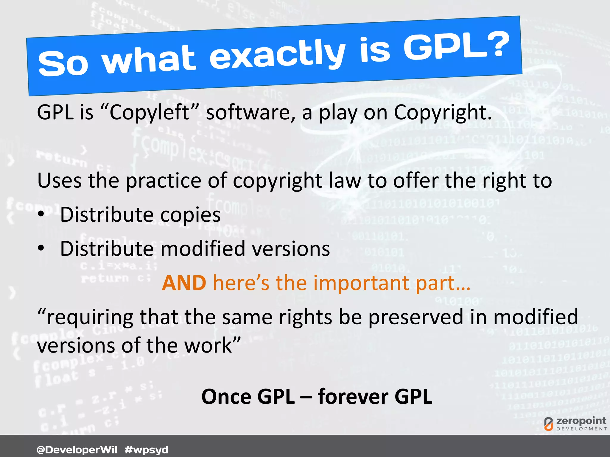 GPL is “Copyleft” software, a play on Copyright.
Uses the practice of copyright law to offer the right to
• Distribute copies
• Distribute modified versions
AND here’s the important part…
“requiring that the same rights be preserved in modified
versions of the work”
Once GPL – forever GPL
 