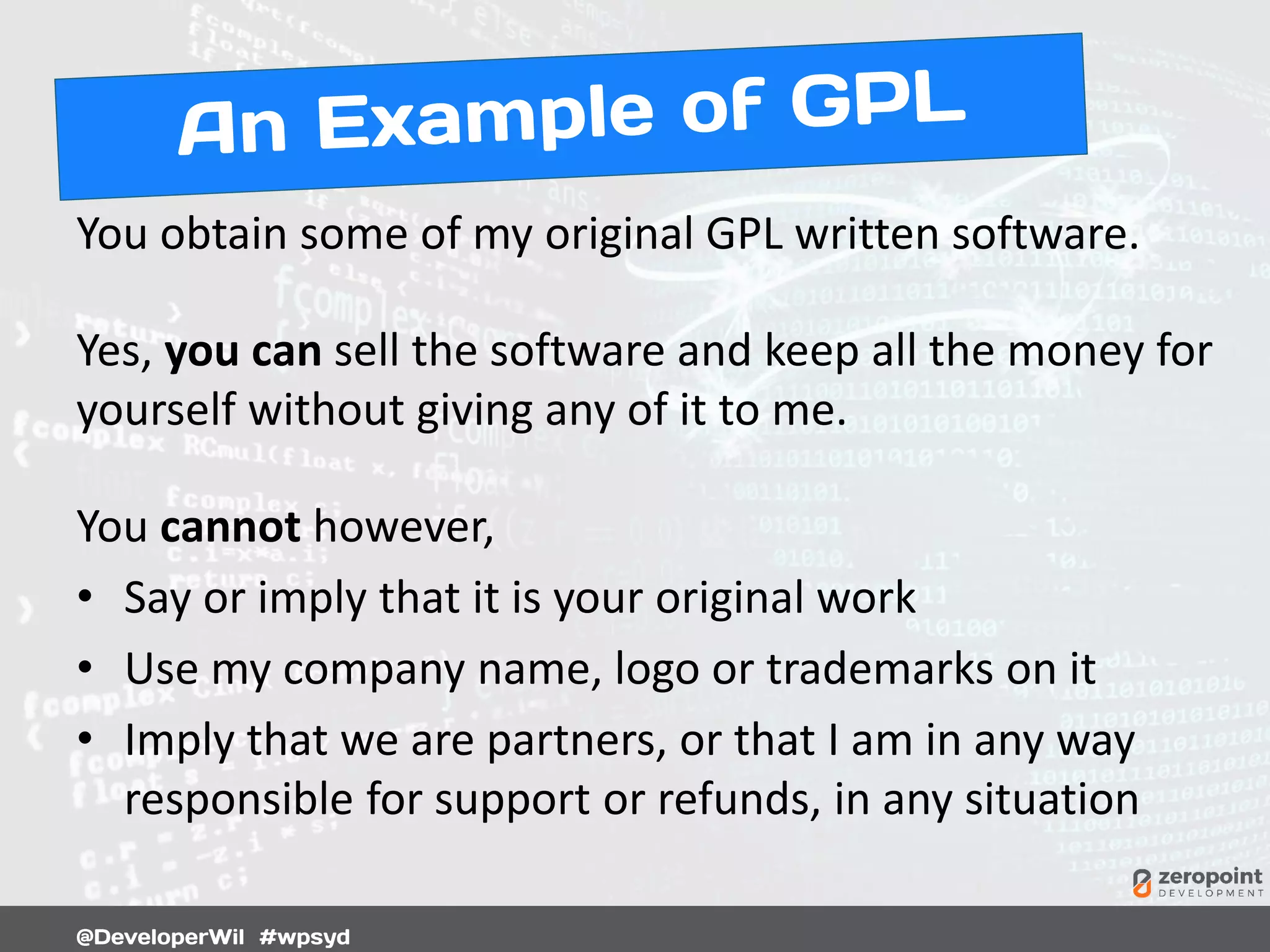 You obtain some of my original GPL written software.
Yes, you can sell the software and keep all the money for
yourself without giving any of it to me.
You cannot however,
• Say or imply that it is your original work
• Use my company name, logo or trademarks on it
• Imply that we are partners, or that I am in any way
responsible for support or refunds, in any situation
 