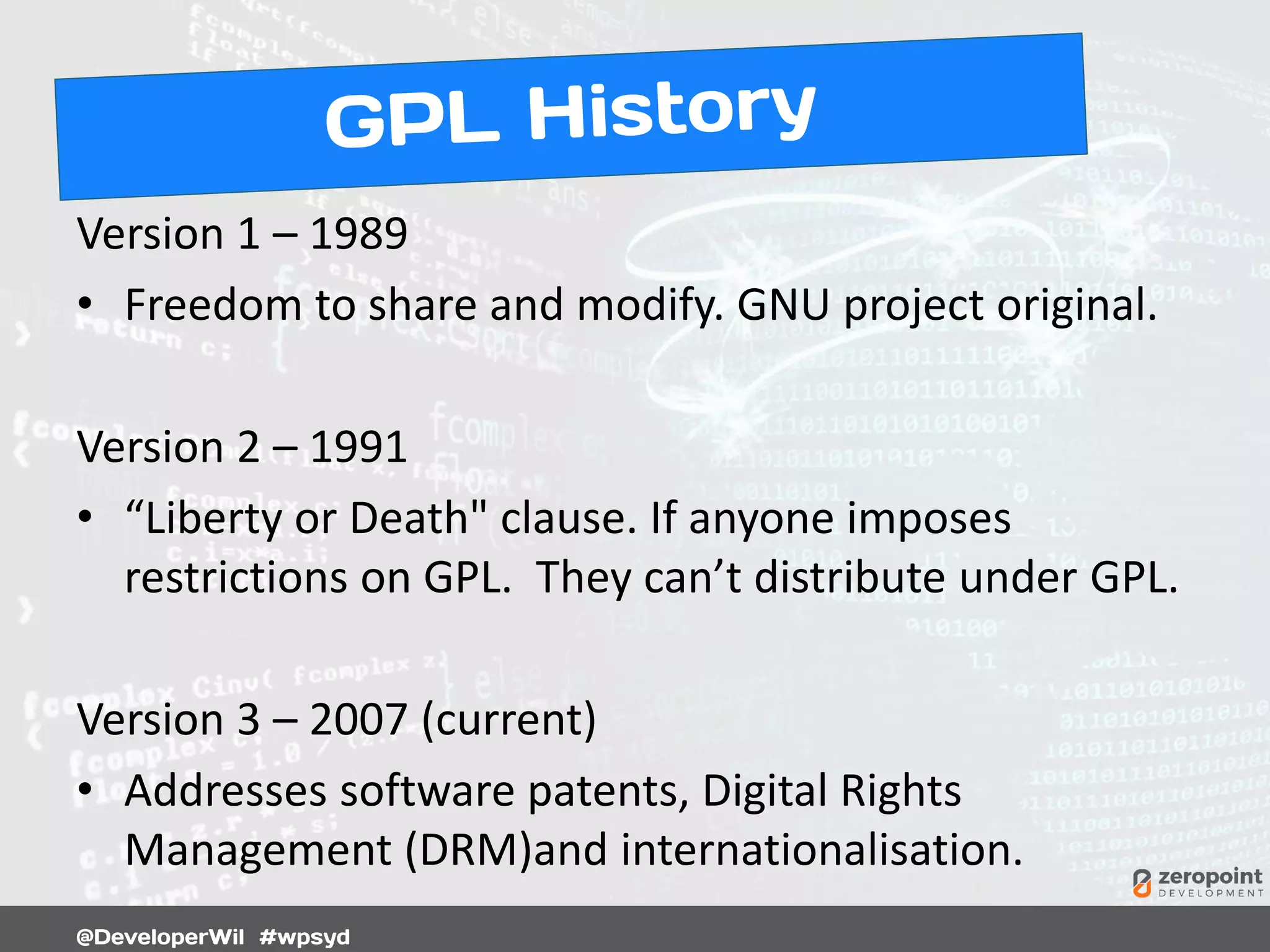Version 1 – 1989
• Freedom to share and modify. GNU project original.
Version 2 – 1991
• “Liberty or Death" clause. If anyone imposes
restrictions on GPL. They can’t distribute under GPL.
Version 3 – 2007 (current)
• Addresses software patents, Digital Rights
Management (DRM)and internationalisation.
 