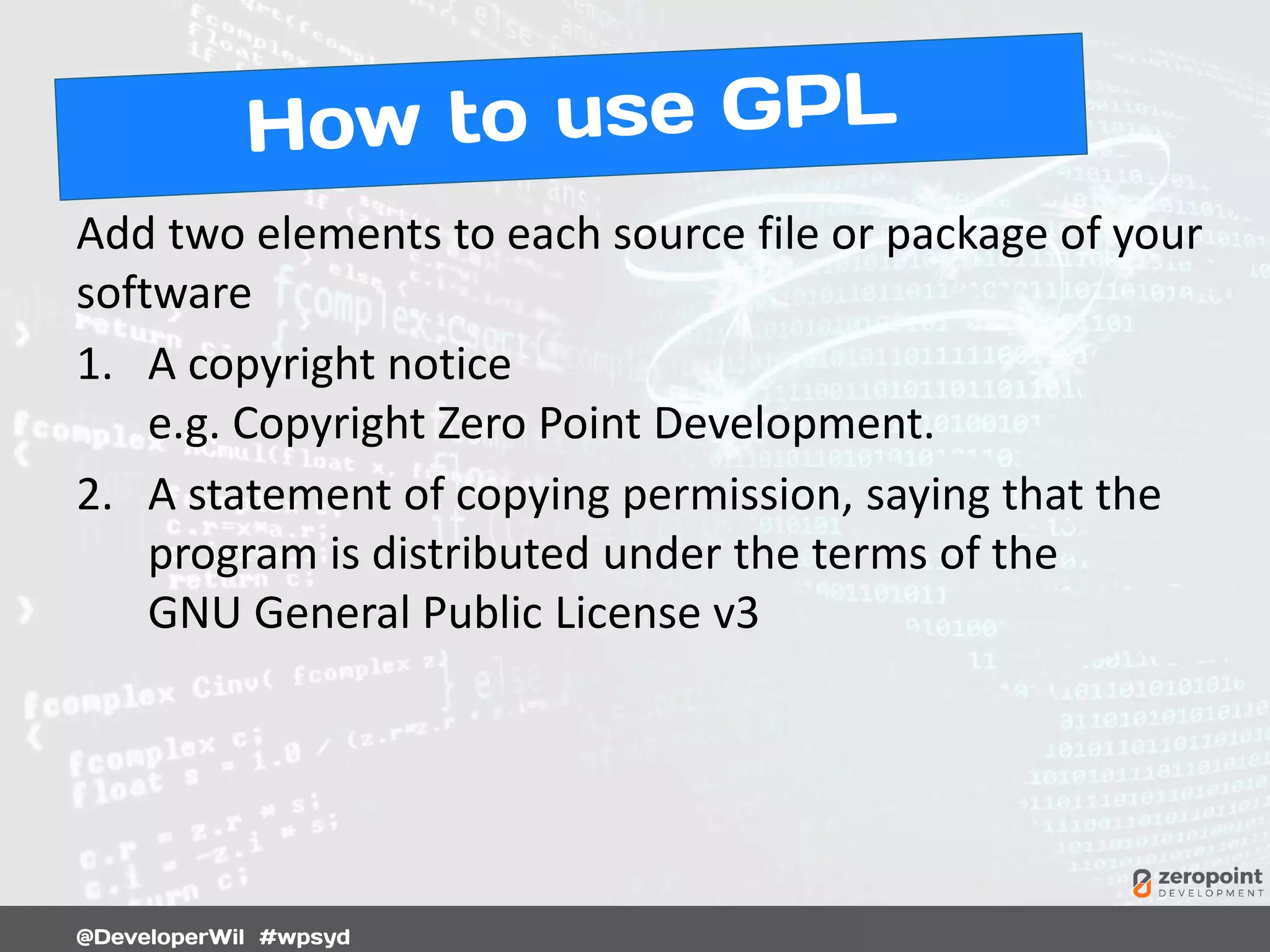 Add two elements to each source file or package of your
software
1. A copyright notice
e.g. Copyright Zero Point Development.
2. A statement of copying permission, saying that the
program is distributed under the terms of the
GNU General Public License v3
 