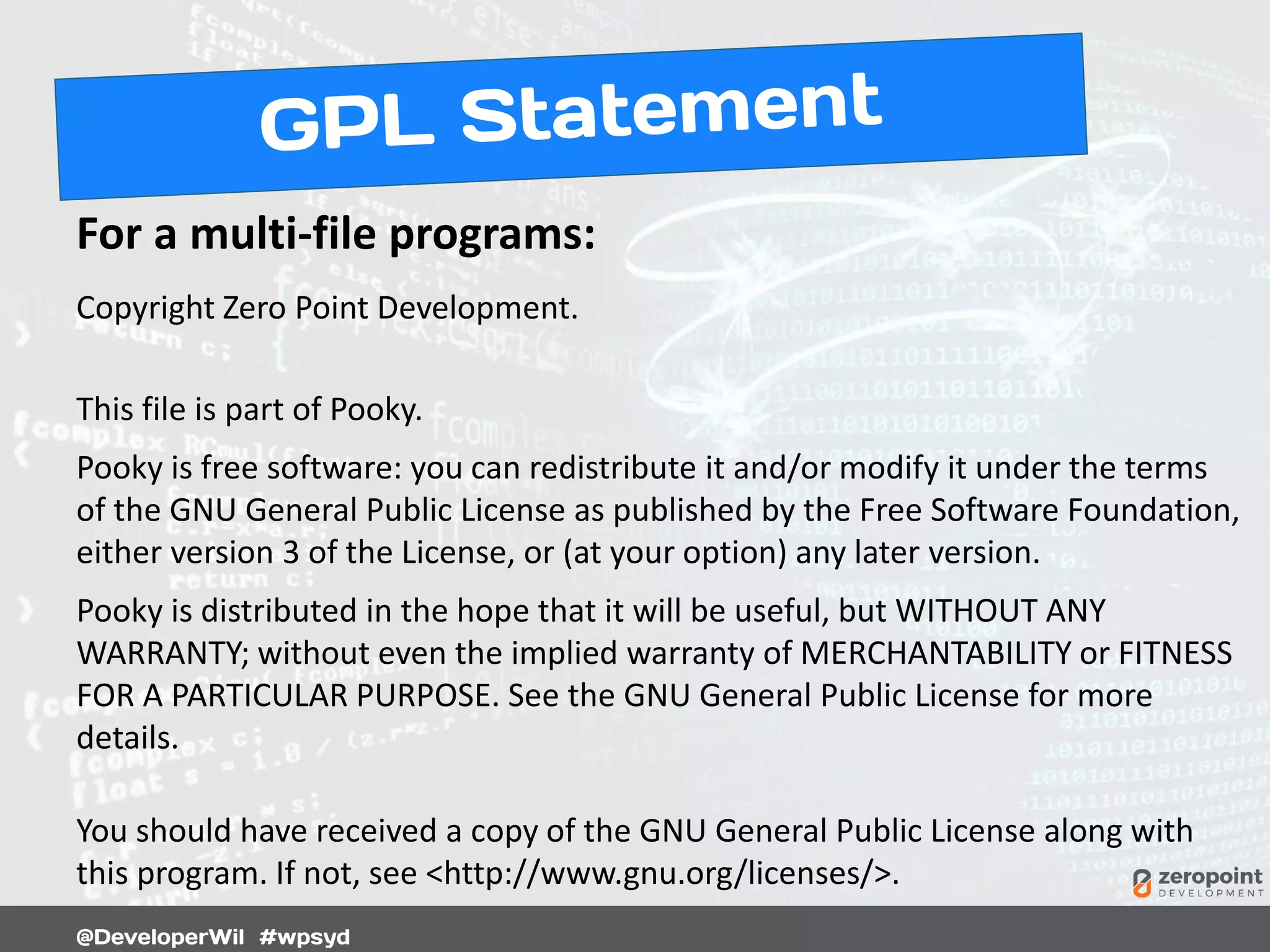 For a multi-file programs:
Copyright Zero Point Development.
This file is part of Pooky.
Pooky is free software: you can redistribute it and/or modify it under the terms
of the GNU General Public License as published by the Free Software Foundation,
either version 3 of the License, or (at your option) any later version.
Pooky is distributed in the hope that it will be useful, but WITHOUT ANY
WARRANTY; without even the implied warranty of MERCHANTABILITY or FITNESS
FOR A PARTICULAR PURPOSE. See the GNU General Public License for more
details.
You should have received a copy of the GNU General Public License along with
this program. If not, see <http://www.gnu.org/licenses/>.
 