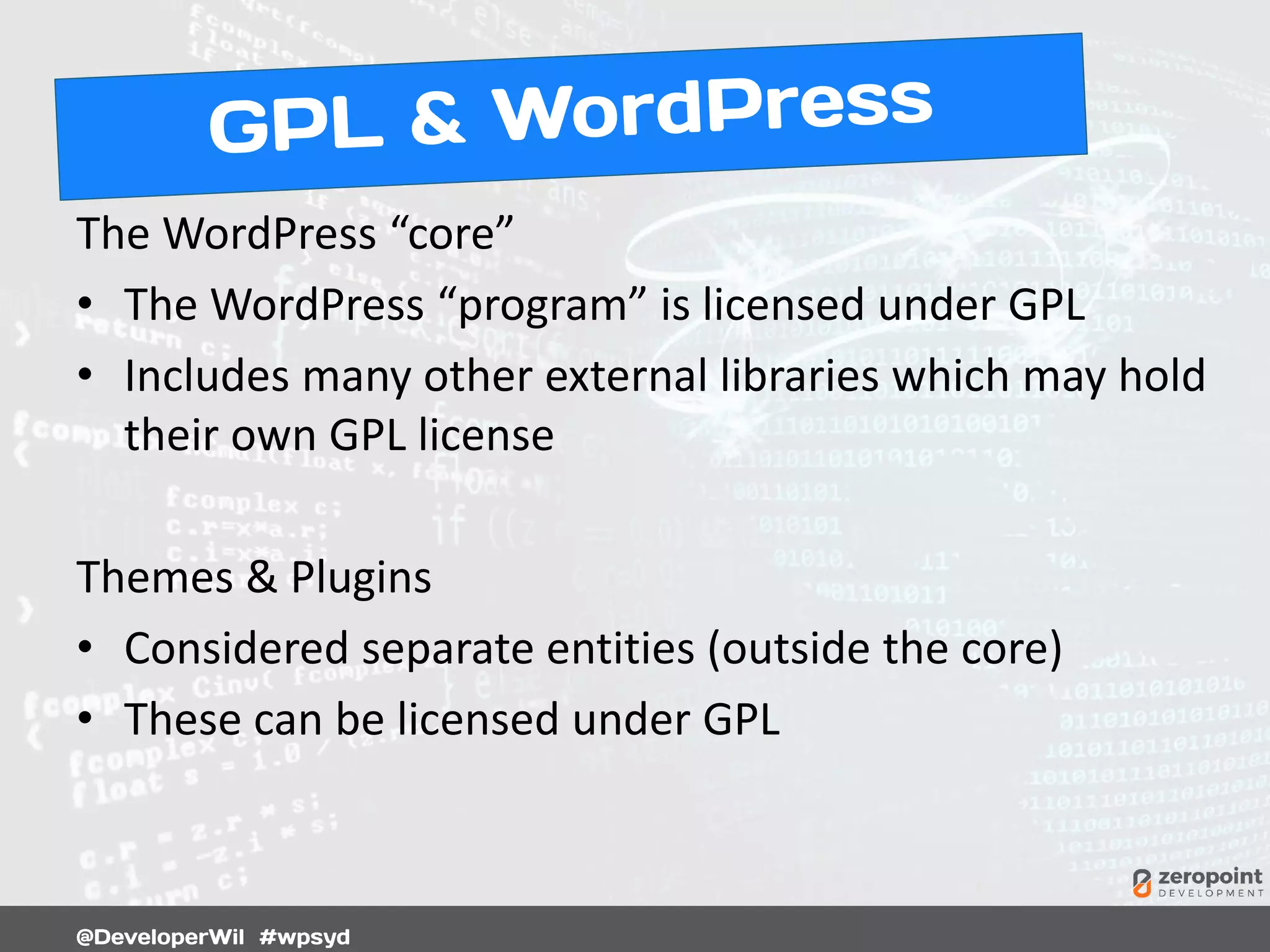 The WordPress “core”
• The WordPress “program” is licensed under GPL
• Includes many other external libraries which may hold
their own GPL license
Themes & Plugins
• Considered separate entities (outside the core)
• These can be licensed under GPL
 