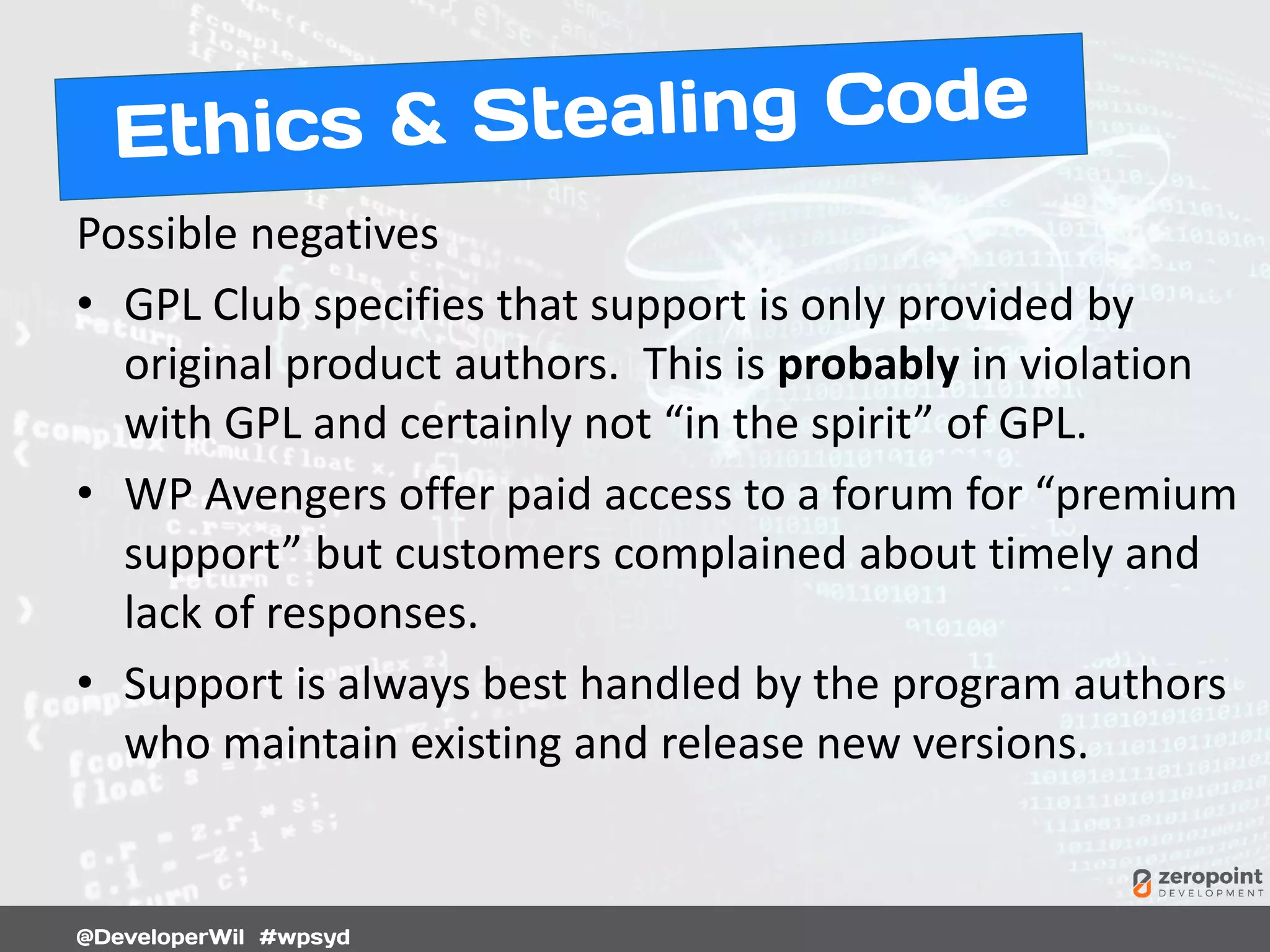 Possible negatives
• GPL Club specifies that support is only provided by
original product authors. This is probably in violation
with GPL and certainly not “in the spirit” of GPL.
• WP Avengers offer paid access to a forum for “premium
support” but customers complained about timely and
lack of responses.
• Support is always best handled by the program authors
who maintain existing and release new versions.
 