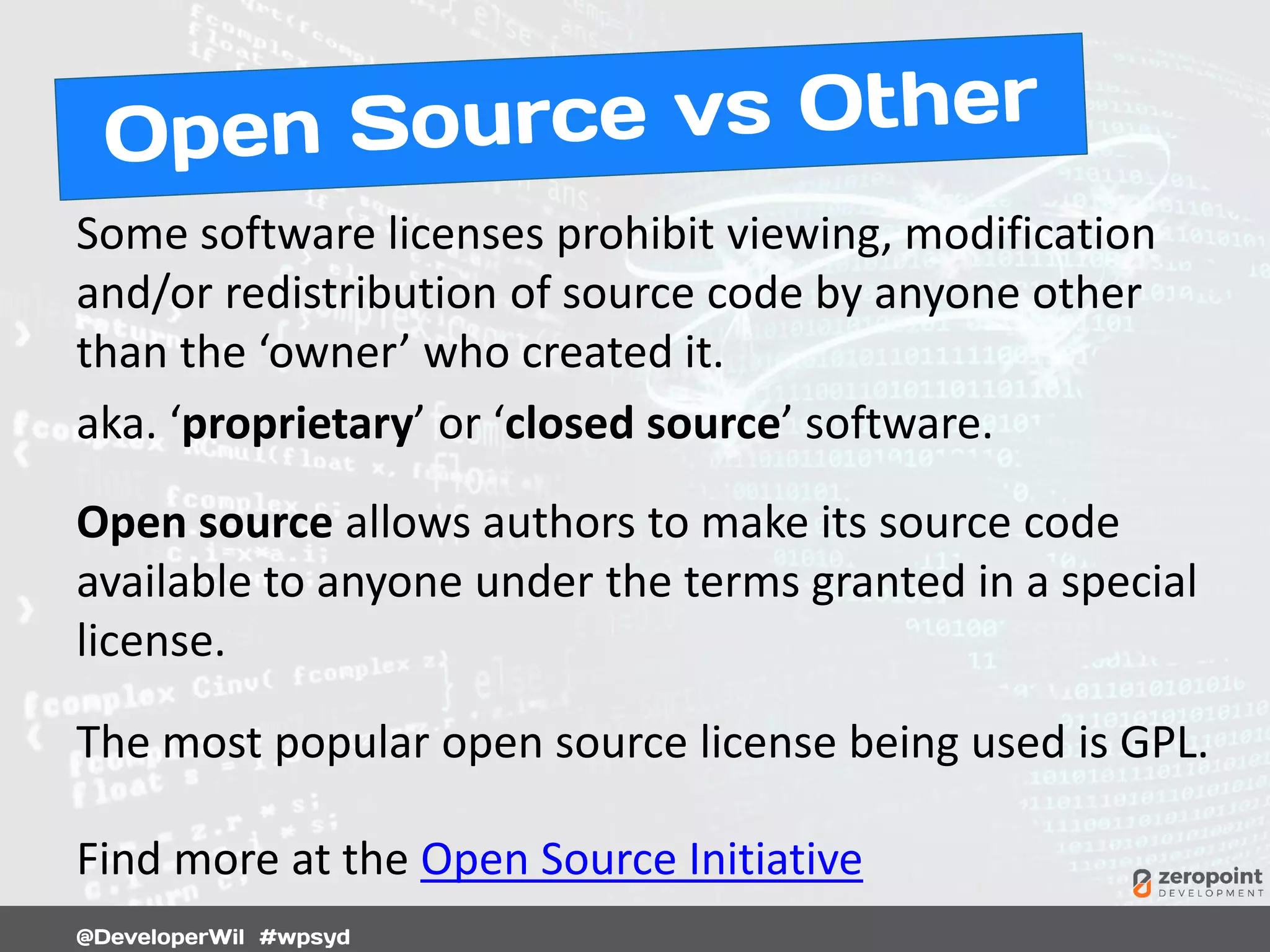 Some software licenses prohibit viewing, modification
and/or redistribution of source code by anyone other
than the ‘owner’ who created it.
aka. ‘proprietary’ or ‘closed source’ software.
Open source allows authors to make its source code
available to anyone under the terms granted in a special
license.
The most popular open source license being used is GPL.
Find more at the Open Source Initiative
 