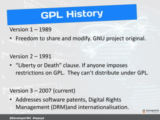 Version 1 – 1989
• Freedom to share and modify. GNU project original.
Version 2 – 1991
• “Liberty or Death" clause. If anyone imposes
restrictions on GPL. They can’t distribute under GPL.
Version 3 – 2007 (current)
• Addresses software patents, Digital Rights
Management (DRM)and internationalisation.
 