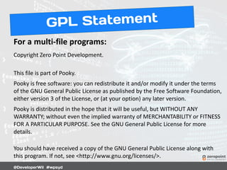 For a multi-file programs:
Copyright Zero Point Development.
This file is part of Pooky.
Pooky is free software: you can redistribute it and/or modify it under the terms
of the GNU General Public License as published by the Free Software Foundation,
either version 3 of the License, or (at your option) any later version.
Pooky is distributed in the hope that it will be useful, but WITHOUT ANY
WARRANTY; without even the implied warranty of MERCHANTABILITY or FITNESS
FOR A PARTICULAR PURPOSE. See the GNU General Public License for more
details.
You should have received a copy of the GNU General Public License along with
this program. If not, see <http://www.gnu.org/licenses/>.
 