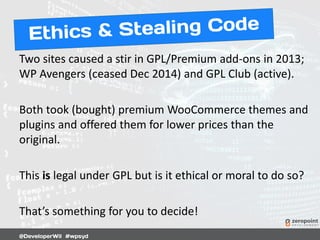 Two sites caused a stir in GPL/Premium add-ons in 2013;
WP Avengers (ceased Dec 2014) and GPL Club (active).
Both took (bought) premium WooCommerce themes and
plugins and offered them for lower prices than the
original.
This is legal under GPL but is it ethical or moral to do so?
That’s something for you to decide!
 