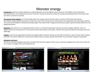 Monster energy
Introduction: Monster energy’s website has a dark background son all the brighter colours stand out. The brighter colours will contain
information what is more important to the user of the site. They do this because it allows the company to let people see the information they
wan them to see them to see first.
The purpose of the website: is to inform people about the company and the drink but also it is used to sell the drink and advertise.
The monster energy website uses women to make men come to the site because the site becomes more appealing to the male target audience.
The content of the website is all bold and exciting images. They make all their images like that because it gives a grand and bold statement to the
people who drink it.
Regulation :The internet is an unregulated medium, there is no method of policing the internet and remains largely unfiltered. There is a
difference with this site because it’s a commercial site that sells products to the public. Therefor every way they advertise the product has to be
100% legit.
Content : they site has appropriate content to the target audience. Monster energy uses the theme of extreme sports to show of the company
and drink. The content reflects the crave that the audience wants, exciting, exclusive and friendly. The site contains images of inspirational
Navigation and layout
The site has a primary navigation bar what is located at the top of the website. There is also a secondary navigation bar at the centre of the site
so it is easier to navigate and scroll through the site.

 