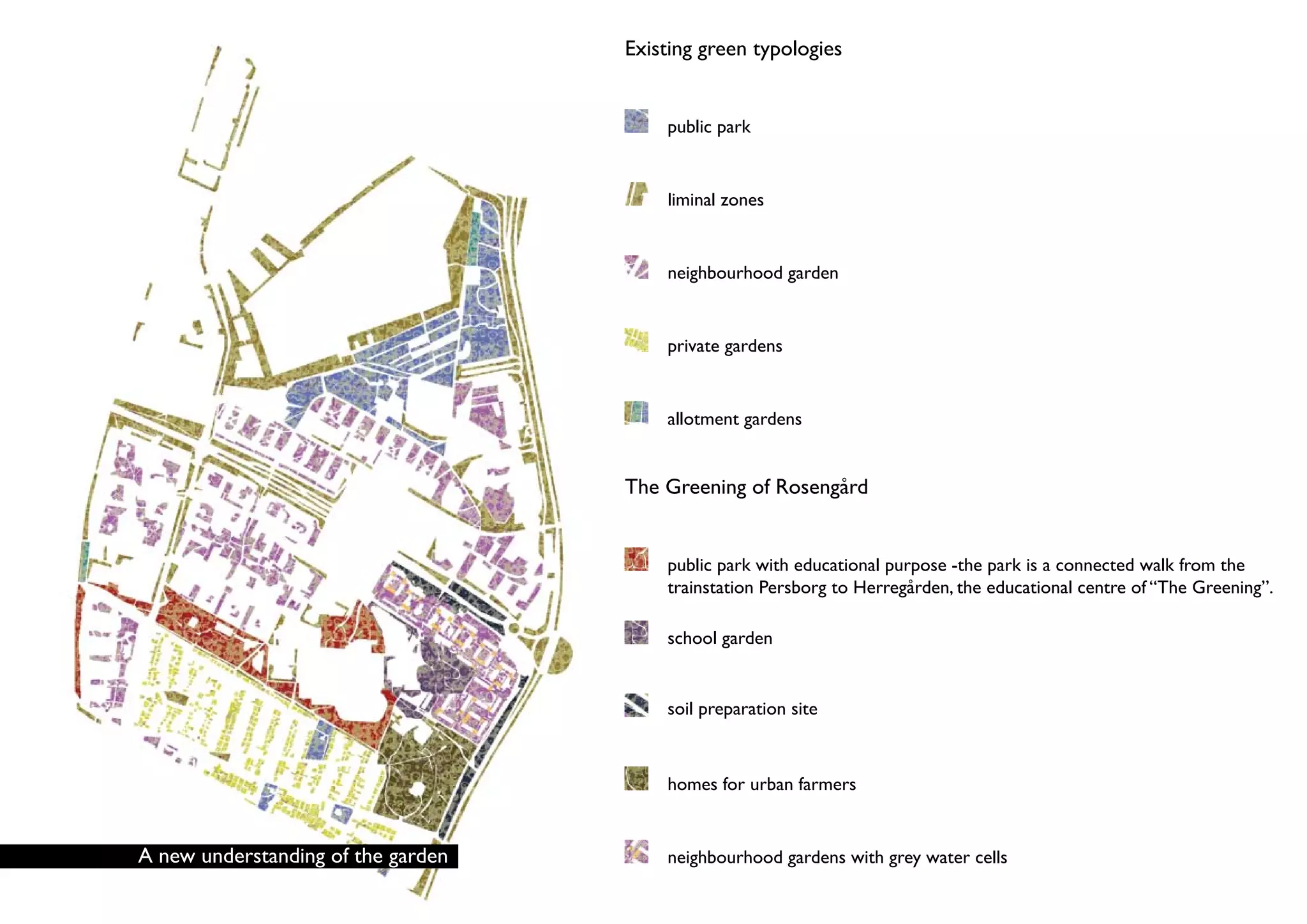 Existing green typologies


                                        public park


                                        liminal zones


                                        neighbourhood garden


                                        private gardens


                                        allotment gardens


                                    The Greening of Rosengård


                                        public park with educational purpose -the park is a connected walk from the
                                        trainstation Persborg to Herregården, the educational centre of “The Greening”.

                                        school garden


                                        soil preparation site



                                        homes for urban farmers


A new understanding of the garden       neighbourhood gardens with grey water cells
 