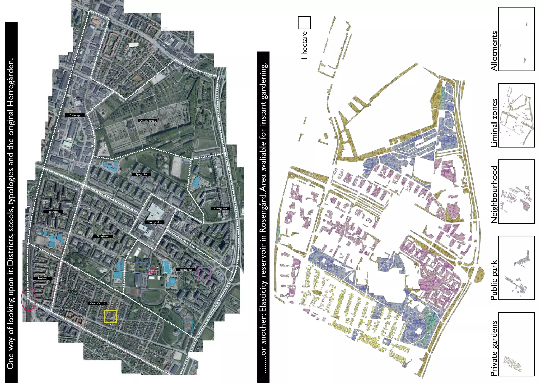 One way of looking upon it: Districts, scools, typologies and the original Herregården.




                                          Persborg
                                                                                              Törnrosen
                                                                                                                                                           Emilstorp




                    Västra Kattarp
                                                                   Örtagården
                                                                                                                        Apelgården
                                                                                                                                           Ö Kyrkogården




                                                                                Rosengård C




                                                     Herregården
                                                                                                          Kryddgården




.........or another: Elasticity reservoir in Rosengård. Area avaliable for instant gardening.



                                                                                                                                                                         1 hectare




Private gardens                      Public park                                Neighbourhood                                        Liminal zones                     Allotments
 