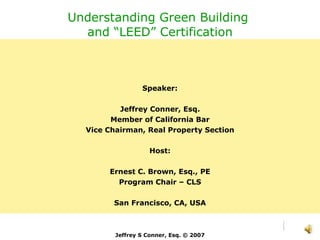 Understanding Green Building  and “LEED” Certification Speaker: Jeffrey Conner, Esq. Member of California Bar Vice Chairman, Real Property Section Host: Ernest C. Brown, Esq., PE Program Chair – CLS San Francisco, CA, USA Jeffrey S Conner, Esq. © 2007 