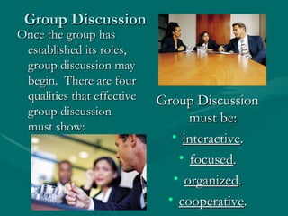 Group Discussion Once the group has established its roles, group discussion may begin.  There are four qualities that effective group discussion must show: Group Discussion must be: interactive . focused . organized . cooperative . 