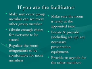 If you are the facilitator: Make sure every group member can see every other group member Obtain enough chairs for everyone to be seated Regulate the room temperature to be comfortable for most members Make sure the room is ready at the appointed time Locate & provide (including set up) any necessary presentation equipment. Provide an agenda for the other members 