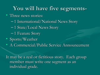 You will have five segments- Three news stories: 1 International/National News Story 1 State/Local News Story 1 Feature Story Sports/Weather A Commercial/Public Service Announcement It may be a real or fictitious story.  Each group member must write one segment as an individual grade. 