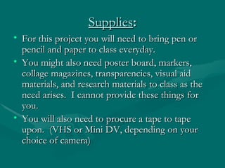 Supplies : For this project you will need to bring pen or pencil and paper to class everyday.  You might also need poster board, markers, collage magazines, transparencies, visual aid materials, and research materials to class as the need arises.  I cannot provide these things for you.  You will also need to procure a tape to tape upon.  (VHS or Mini DV, depending on your choice of camera) 