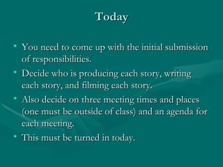 Today You need to come up with the initial submission of responsibilities. Decide who is producing each story, writing each story, and filming each story. Also decide on three meeting times and places (one must be outside of class) and an agenda for each meeting. This must be turned in today. 