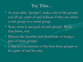 Try This... At your table “groups”, make a list of the groups you all are a part of and indicate if they are either a task group or a social group.  Now, what is one goal of each group?  Write that down, too. Discuss the benefits and drawbacks of being a part of these groups. Come to a consensus of the best three groups to be a part of and list why. 