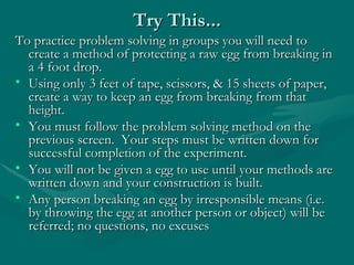 Try This... To practice problem solving in groups you will need to create a method of protecting a raw egg from breaking in a 4 foot drop.  Using only 3 feet of tape, scissors, & 15 sheets of paper, create a way to keep an egg from breaking from that height. You must follow the problem solving method on the previous screen.  Your steps must be written down for successful completion of the experiment. You will not be given a egg to use until your methods are written down and your construction is built. Any person breaking an egg by irresponsible means (i.e. by throwing the egg at another person or object) will be referred; no questions, no excuses 