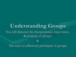 Understanding Groups You will discover the characteristics, importance, & purpose of groups & The ways to effectively participate in groups 