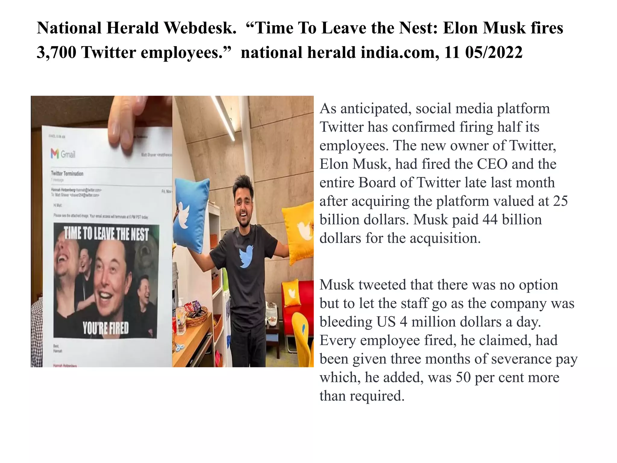 National Herald Webdesk. “Time To Leave the Nest: Elon Musk fires
3,700 Twitter employees.” national herald india.com, 11 05/2022
As anticipated, social media platform
Twitter has confirmed firing half its
employees. The new owner of Twitter,
Elon Musk, had fired the CEO and the
entire Board of Twitter late last month
after acquiring the platform valued at 25
billion dollars. Musk paid 44 billion
dollars for the acquisition.
Musk tweeted that there was no option
but to let the staff go as the company was
bleeding US 4 million dollars a day.
Every employee fired, he claimed, had
been given three months of severance pay
which, he added, was 50 per cent more
than required.
 